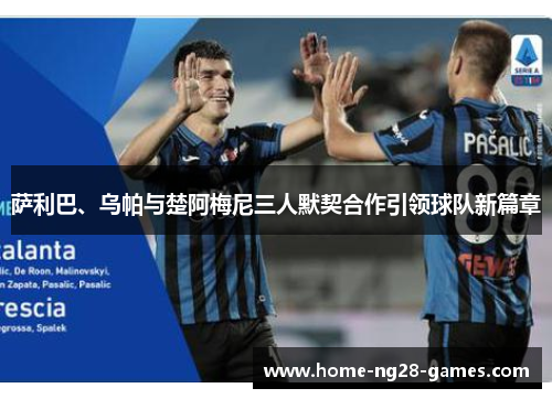萨利巴、乌帕与楚阿梅尼三人默契合作引领球队新篇章