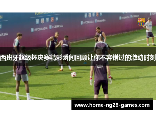 西班牙超级杯决赛精彩瞬间回顾让你不容错过的激动时刻
