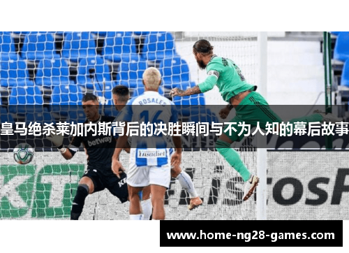 皇马绝杀莱加内斯背后的决胜瞬间与不为人知的幕后故事