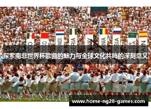 探索南非世界杯歌曲的魅力与全球文化共鸣的深刻意义