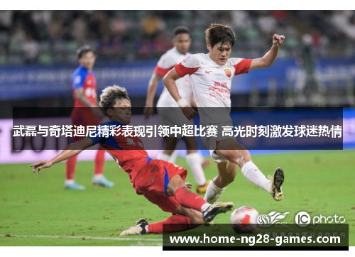 武磊与奇塔迪尼精彩表现引领中超比赛 高光时刻激发球迷热情
