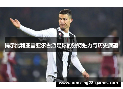 揭示比利亚雷亚尔古派足球的独特魅力与历史底蕴