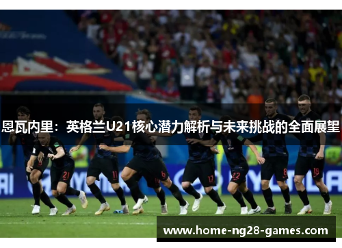 恩瓦内里：英格兰U21核心潜力解析与未来挑战的全面展望