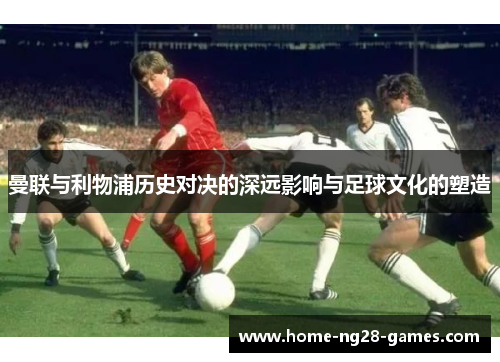 曼联与利物浦历史对决的深远影响与足球文化的塑造 曼联与利物浦历史对决的深远影响与足球文化的塑造