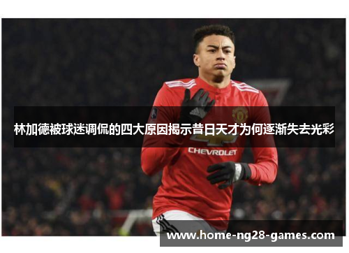 林加德被球迷调侃的四大原因揭示昔日天才为何逐渐失去光彩