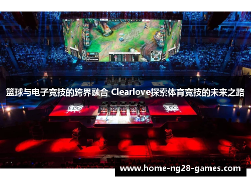 篮球与电子竞技的跨界融合 Clearlove探索体育竞技的未来之路 篮球与电子竞技的跨界融合 Clearlove探索体育竞技的未来之路