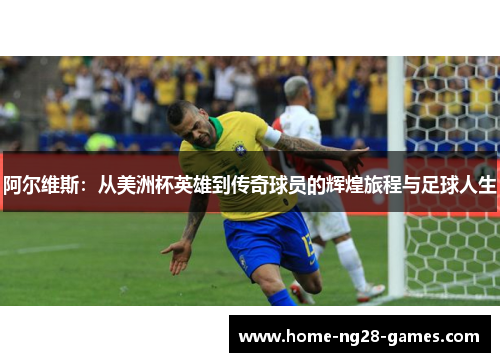 阿尔维斯：从美洲杯英雄到传奇球员的辉煌旅程与足球人生