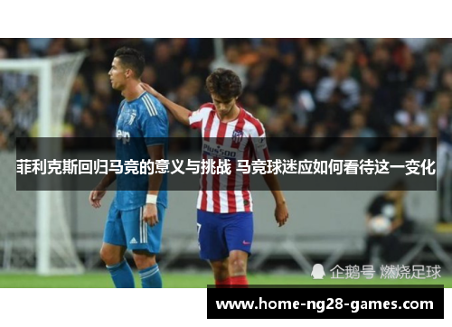 菲利克斯回归马竞的意义与挑战 马竞球迷应如何看待这一变化